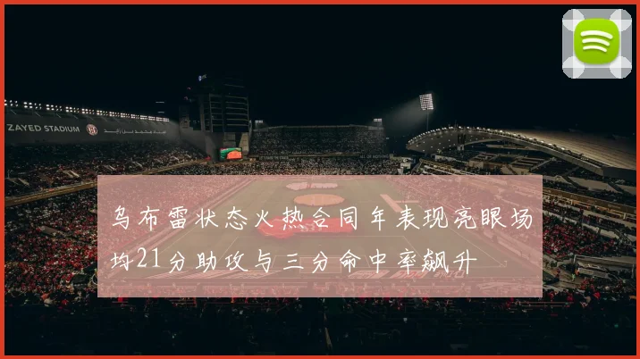 乌布雷状态火热合同年表现亮眼场均21分助攻与三分命中率飙升