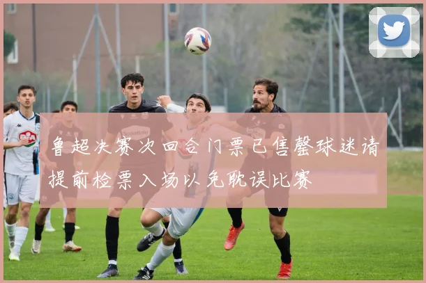 鲁超决赛次回合门票已售罄球迷请提前检票入场以免耽误比赛