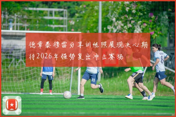 德章泰穆雷分享训练照展现决心期待2026年强势复出冲击赛场