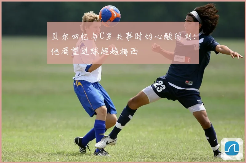 贝尔回忆与C罗共事时的心酸时刻：他渴望进球超越梅西