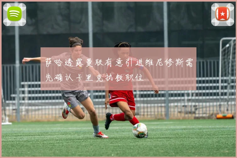 萨哈透露曼联有意引进维尼修斯需先确认卡里克执教职位