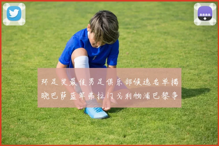 环足奖最佳男足俱乐部候选名单揭晓巴萨蓝军弗拉门戈利物浦巴黎争夺荣誉