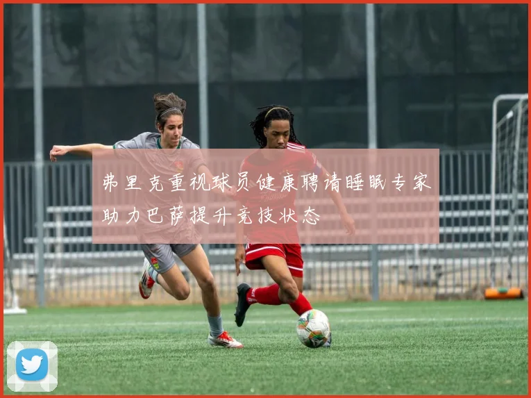 弗里克重视球员健康聘请睡眠专家助力巴萨提升竞技状态