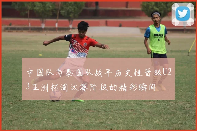 中国队与泰国队战平历史性晋级U23亚洲杯淘汰赛阶段的精彩瞬间