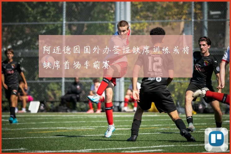 阿连德因国外办签证缺席训练或将缺席首场季前赛