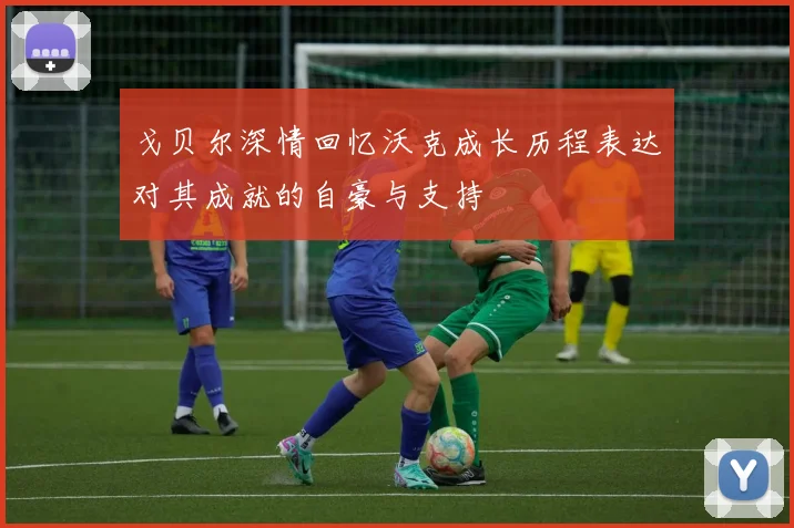 戈贝尔深情回忆沃克成长历程表达对其成就的自豪与支持