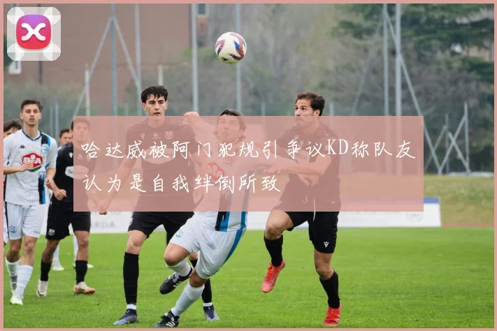 哈达威被阿门犯规引争议KD称队友认为是自我绊倒所致