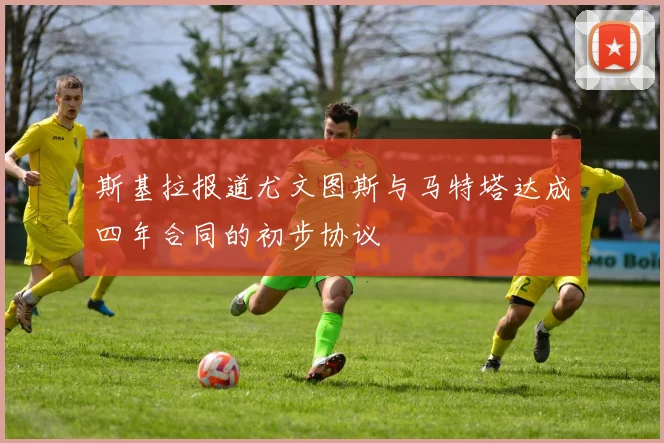 斯基拉报道尤文图斯与马特塔达成四年合同的初步协议