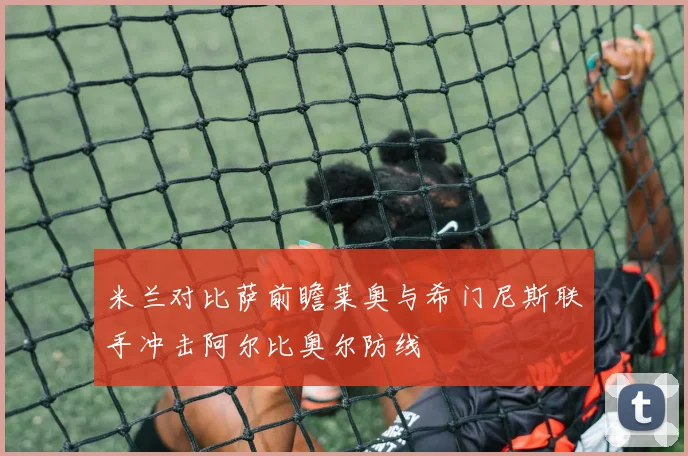 米兰对比萨前瞻莱奥与希门尼斯联手冲击阿尔比奥尔防线