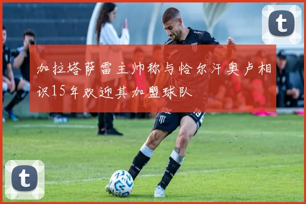 加拉塔萨雷主帅称与恰尔汗奥卢相识15年欢迎其加盟球队