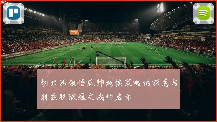 切尔西领悟瓜帅轮换策略的深意与利兹联欧冠之战的启示