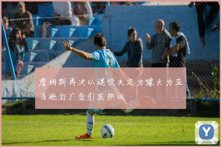 詹姆斯再次以退役决定为噱头为亚马逊打广告引发热议