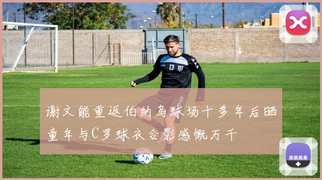 谢文能重返伯纳乌球场十多年后晒童年与C罗球衣合影感慨万千
