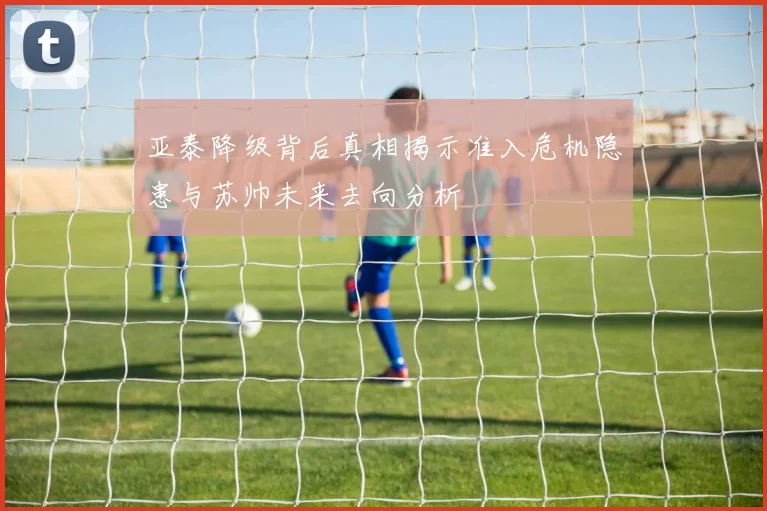 亚泰降级背后真相揭示准入危机隐患与苏帅未来去向分析