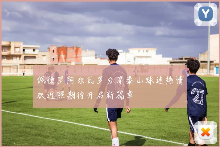佩德罗阿尔瓦罗分享泰山球迷热情欢迎照期待开启新篇章