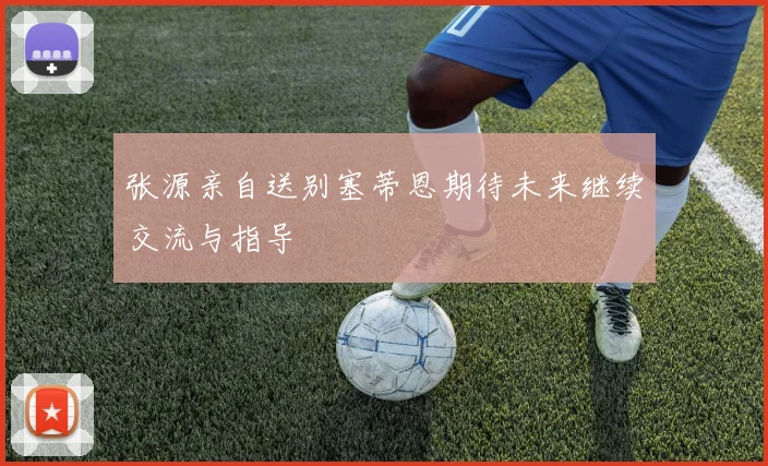 张源亲自送别塞蒂恩期待未来继续交流与指导