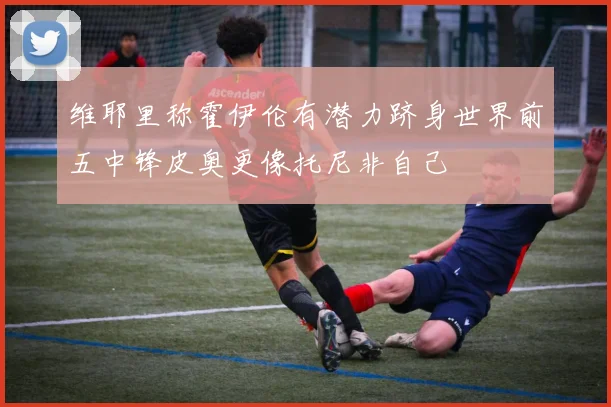 维耶里称霍伊伦有潜力跻身世界前五中锋皮奥更像托尼非自己