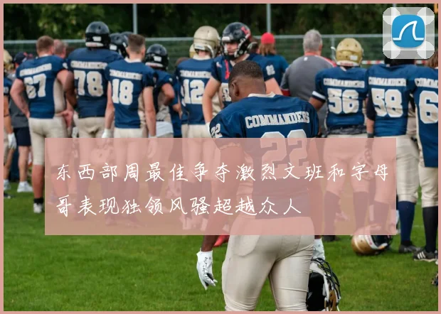 东西部周最佳争夺激烈文班和字母哥表现独领风骚超越众人