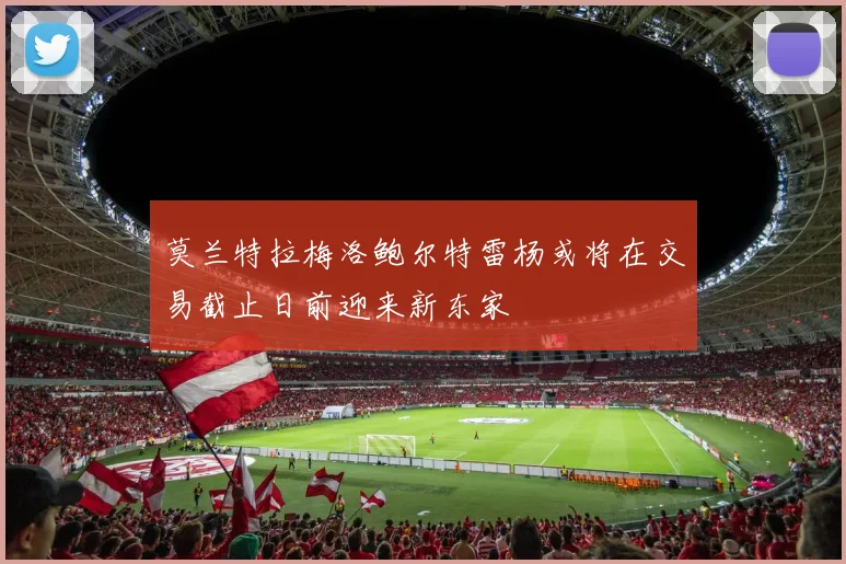 莫兰特拉梅洛鲍尔特雷杨或将在交易截止日前迎来新东家