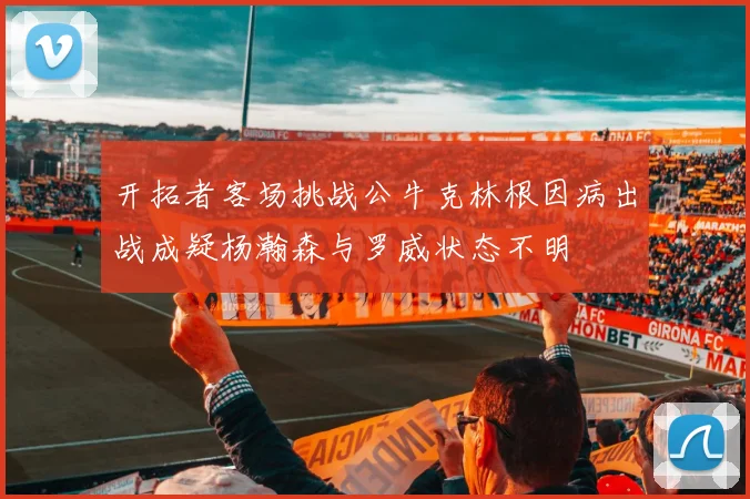 开拓者客场挑战公牛克林根因病出战成疑杨瀚森与罗威状态不明