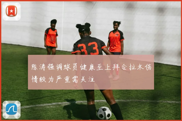 陈涛强调球员健康至上拜合拉木伤情较为严重需关注