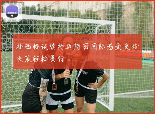 梅西畅谈续约迈阿密国际感受良好决策轻松易行