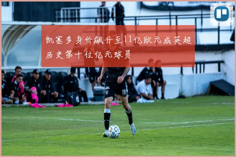 凯塞多身价飙升至11亿欧元成英超历史第十位亿元球员