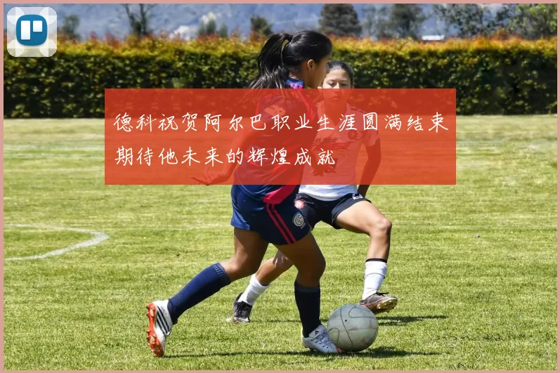 德科祝贺阿尔巴职业生涯圆满结束期待他未来的辉煌成就