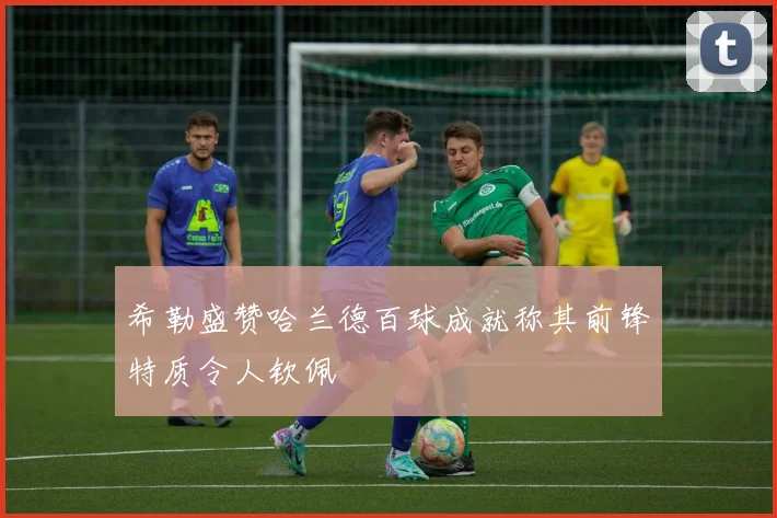 希勒盛赞哈兰德百球成就称其前锋特质令人钦佩