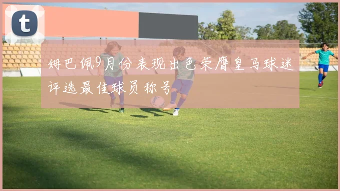 姆巴佩9月份表现出色荣膺皇马球迷评选最佳球员称号
