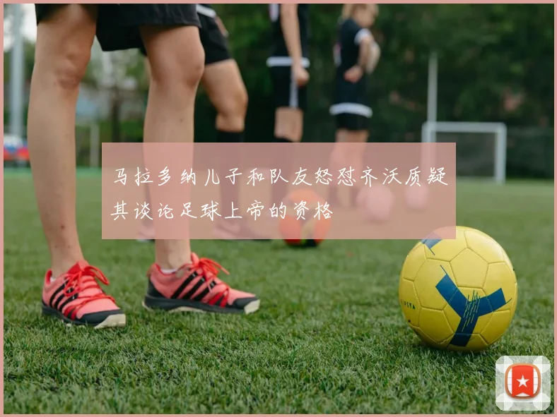 马拉多纳儿子和队友怒怼齐沃质疑其谈论足球上帝的资格