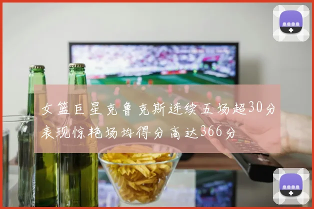 女篮巨星克鲁克斯连续五场超30分表现惊艳场均得分高达366分