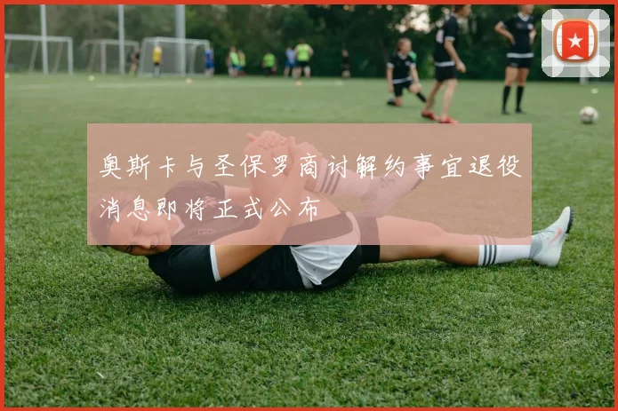 奥斯卡与圣保罗商讨解约事宜退役消息即将正式公布