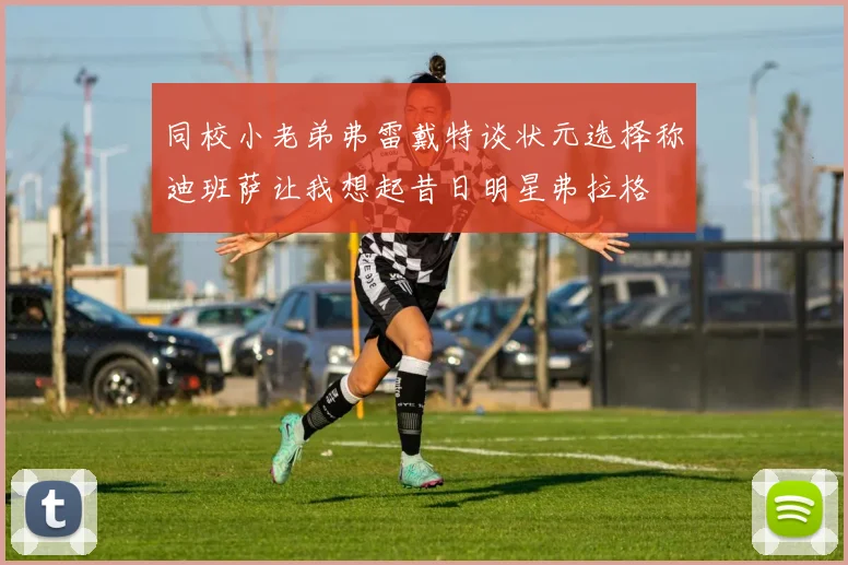 同校小老弟弗雷戴特谈状元选择称迪班萨让我想起昔日明星弗拉格