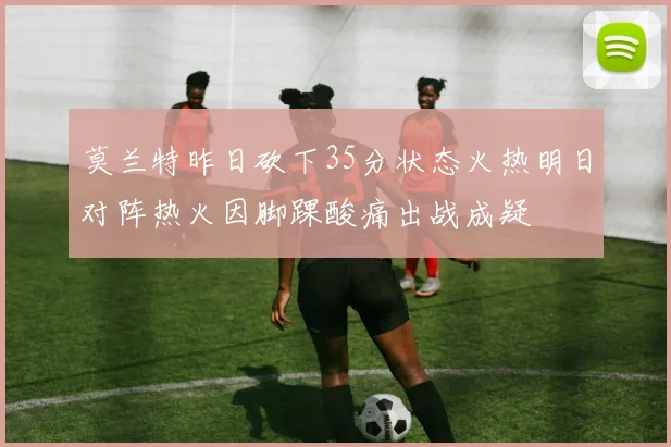 莫兰特昨日砍下35分状态火热明日对阵热火因脚踝酸痛出战成疑