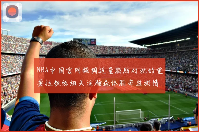 NBA中国官网强调适量脂肪对抗的重要性教练组关注瀚森体脂率监测情况