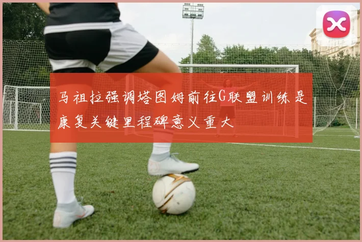 马祖拉强调塔图姆前往G联盟训练是康复关键里程碑意义重大