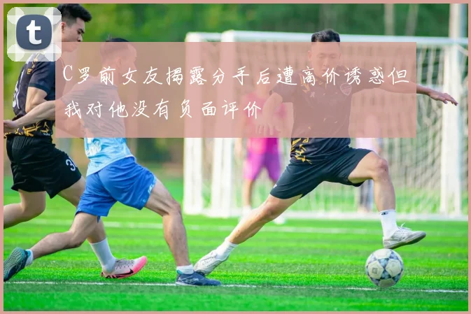C罗前女友揭露分手后遭高价诱惑但我对他没有负面评价