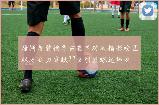 唐斯与爱德华兹首节对决精彩纷呈双方合力贡献27分引发球迷热议