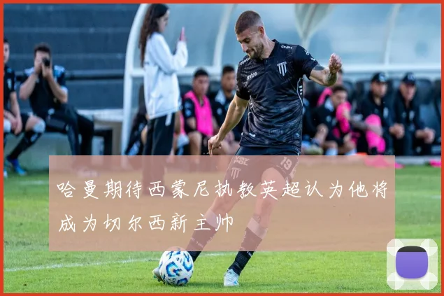 哈曼期待西蒙尼执教英超认为他将成为切尔西新主帅