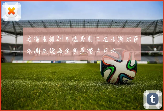名嘴重排24年选秀前三名卡斯尔萨尔谢泼德成全明星潜力巨大